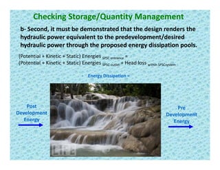 Checking Storage/Quantity Management
b‐ Second, it must be demonstrated that the design renders the , g
hydraulic power equivalent to the predevelopment/desired 
hydraulic power through the proposed energy dissipation pools.
E Di i i
(Potential + Kinetic + Static) Energies SPSC entrance = 
(Potential + Kinetic + Static) Energies SPSC outlet + Head loss within SPSCsystem
‐ Energy Dissipation =
Post 
Development 
Pre
Development 
Energy
p
Energy
 
