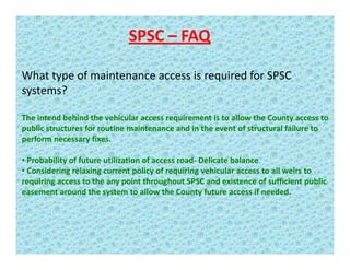 SPSC – FAQ
What type of maintenance access is required for SPSC 
systems?
The intend behind the vehicular access requirement is to allow the County access toThe intend behind the vehicular access requirement is to allow the County access to 
public structures for routine maintenance and in the event of structural failure to 
perform necessary fixes.   
• Probability of future utilization of access road‐ Delicate balance
• Considering relaxing current policy of requiring vehicular access to all weirs to 
requiring access to the any point throughout SPSC and existence of sufficient public 
easement around the system to allow the County future access if needed.
 