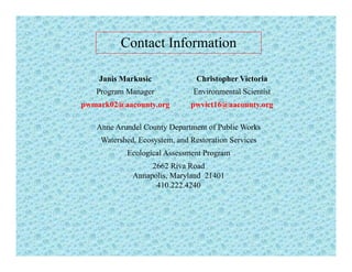 Contact Information
Janis Markusic Christopher Victoria
Program Manager Environmental Scientist
pwmark02@aacounty.org pwvict16@aacounty.org
Anne Arundel County Department of Public Works
Watershed, Ecosystem, and Restoration Services
Ecological Assessment ProgramEcological Assessment Program
2662 Riva Road
Annapolis, Maryland 21401
410.222.4240410.222.4240
 