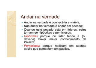 Andar na verdade
 Andar na verdade é conhecê-la e vivê-la;
 Não andar na verdade é andar em pecado;
 Quando este pecado está em líderes, estes
 tornam-se hipócritas e perniciosos;
 Hipócritas porque no líder tende a (ou
 deveria) haver maior conhecimento da
 Palavra;
 Perniciosos porque realizam em secreto
 aquilo que combatem em público.
 