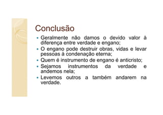 Conclusão
 Geralmente não damos o devido valor à
 diferença entre verdade e engano;
 O engano pode destruir obras, vidas e levar
 pessoas à condenação eterna;
 Quem é instrumento de engano é anticristo;
 Sejamos instrumentos da verdade e
 andemos nela;
 Levemos outros a também andarem na
 verdade.
 