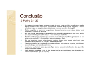 Conclusão
2 Pedro 2:1-22
1.   No passado surgiram falsos profetas no meio do povo, como também surgirão entre vocês
     falsos mestres. Estes introduzirão secretamente heresias destruidoras, chegando a negar
     o Soberano que os resgatou, trazendo sobre si mesmos repentina destruição.
2.   Muitos seguirão os caminhos vergonhosos desses homens e, por causa deles, será
     difamado o caminho da verdade.
3.   Em sua cobiça, tais mestres os explorarão com histórias que inventaram. Há muito tempo
     a sua condenação paira sobre eles, e a sua destruição não tarda.
4.   Pois Deus não poupou os anjos que pecaram, mas os lançou no inferno, prendendo-os em
     abismos tenebrosos e a fim de serem reservados para o juízo.
5.   Ele não poupou o mundo antigo quando trouxe o Dilúvio sobre aquele povo ímpio, mas
     preservou Noé, pregador da justiça, e mais sete pessoas.
6.   Também condenou as cidades de Sodoma e Gomorra, reduzindo-as a cinzas, tornando-as
     exemplo do que acontecerá aos ímpios;
7.   mas livrou Ló, homem justo, que se afligia com o procedimento libertino dos que não
     tinham princípios morais
8.   (pois, vivendo entre eles, todos os dias aquele justo se atormentava em sua alma justa por
     causa das maldades que via e ouvia).
 