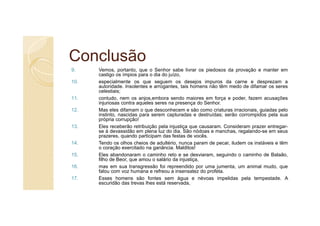 Conclusão
9.    Vemos, portanto, que o Senhor sabe livrar os piedosos da provação e manter em
      castigo os ímpios para o dia do juízo,
10.   especialmente os que seguem os desejos impuros da carne e desprezam a
      autoridade. Insolentes e arrogantes, tais homens não têm medo de difamar os seres
      celestiais;
11.   contudo, nem os anjos,embora sendo maiores em força e poder, fazem acusações
      injuriosas contra aqueles seres na presença do Senhor.
12.   Mas eles difamam o que desconhecem e são como criaturas irracionais, guiadas pelo
      instinto, nascidas para serem capturadas e destruídas; serão corrompidos pela sua
      própria corrupção!
13.   Eles receberão retribuição pela injustiça que causaram. Consideram prazer entregar-
      se à devassidão em plena luz do dia. São nódoas e manchas, regalando-se em seus
      prazeres, quando participam das festas de vocês.
14.   Tendo os olhos cheios de adultério, nunca param de pecar, iludem os instáveis e têm
      o coração exercitado na ganância. Malditos!
15.   Eles abandonaram o caminho reto e se desviaram, seguindo o caminho de Balaão,
      filho de Beor, que amou o salário da injustiça,
16.   mas em sua transgressão foi repreendido por uma jumenta, um animal mudo, que
      falou com voz humana e refreou a insensatez do profeta.
17.   Esses homens são fontes sem água e névoas impelidas pela tempestade. A
      escuridão das trevas lhes está reservada,
 