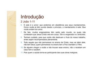 Introdução
2 João 1-11
6. E este é o amor: que andemos em obediência aos seus mandamentos.
   Como vocês já têm ouvido desde o princípio, o mandamento é este: Que
   vocês andem em amor.
7. De fato, muitos enganadores têm saído pelo mundo, os quais não
   confessam que Jesus Cristo veio em corpo. Tal é o enganador e o anticristo.
8. Tenham cuidado, para que vocês não destruam o fruto do nosso trabalho,
   antes sejam recompensados plenamente.
9. Todo aquele que não permanece no ensino de Cristo, mas vai além dele,
   não tem Deus; quem permanece no ensino tem o Pai e também o Filho.
10. Se alguém chegar a vocês e não trouxer esse ensino, não o recebam em
    casa nem o saúdem.
11. Pois quem o saúda torna-se participante das suas obras malignas.
 