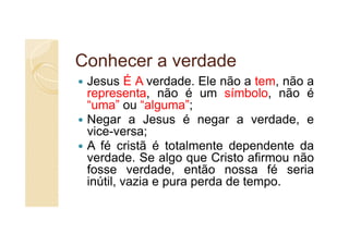 Conhecer a verdade
 Jesus É A verdade. Ele não a tem, não a
 representa, não é um símbolo, não é
 “uma” ou “alguma”;
 Negar a Jesus é negar a verdade, e
 vice-versa;
 A fé cristã é totalmente dependente da
 verdade. Se algo que Cristo afirmou não
 fosse verdade, então nossa fé seria
 inútil, vazia e pura perda de tempo.
 