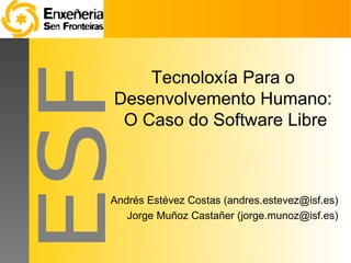 Tecnoloxía Para o
Desenvolvemento Humano:
 O Caso do Software Libre



Andrés Estévez Costas (andres.estevez@isf.es)
   Jorge Muñoz Castañer (jorge.munoz@isf.es)
 