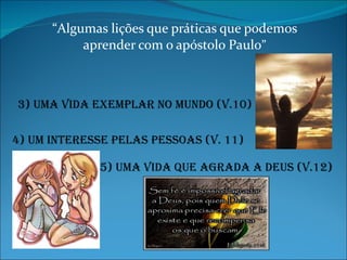 “ Algumas lições que práticas que podemos aprender com o apóstolo Paulo ” 4) Um interesse pelas pessoas (V. 11) 3) Uma vida exemplar no mundo (v.10) 5) uma vida que agrada a deus (v.12) 