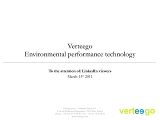 Verteego Environmental performance technology To the attention of: LinkedIn viewers March 13 th  2011 Verteego.com  |  Emerald Vision S.A.  8, rue du Faubourg Poissonnière, 75010 Paris, France Phone : +33 (0)1 47 70 08 90 | Fax : +33 (1) 74 18 08 92 www.verteego.com 