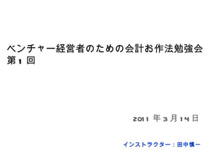 ベンチャー経営者のための会計お作法勉強会 第 1 回 インストラクター：田中慎一 2011 年 3 月 14 日 