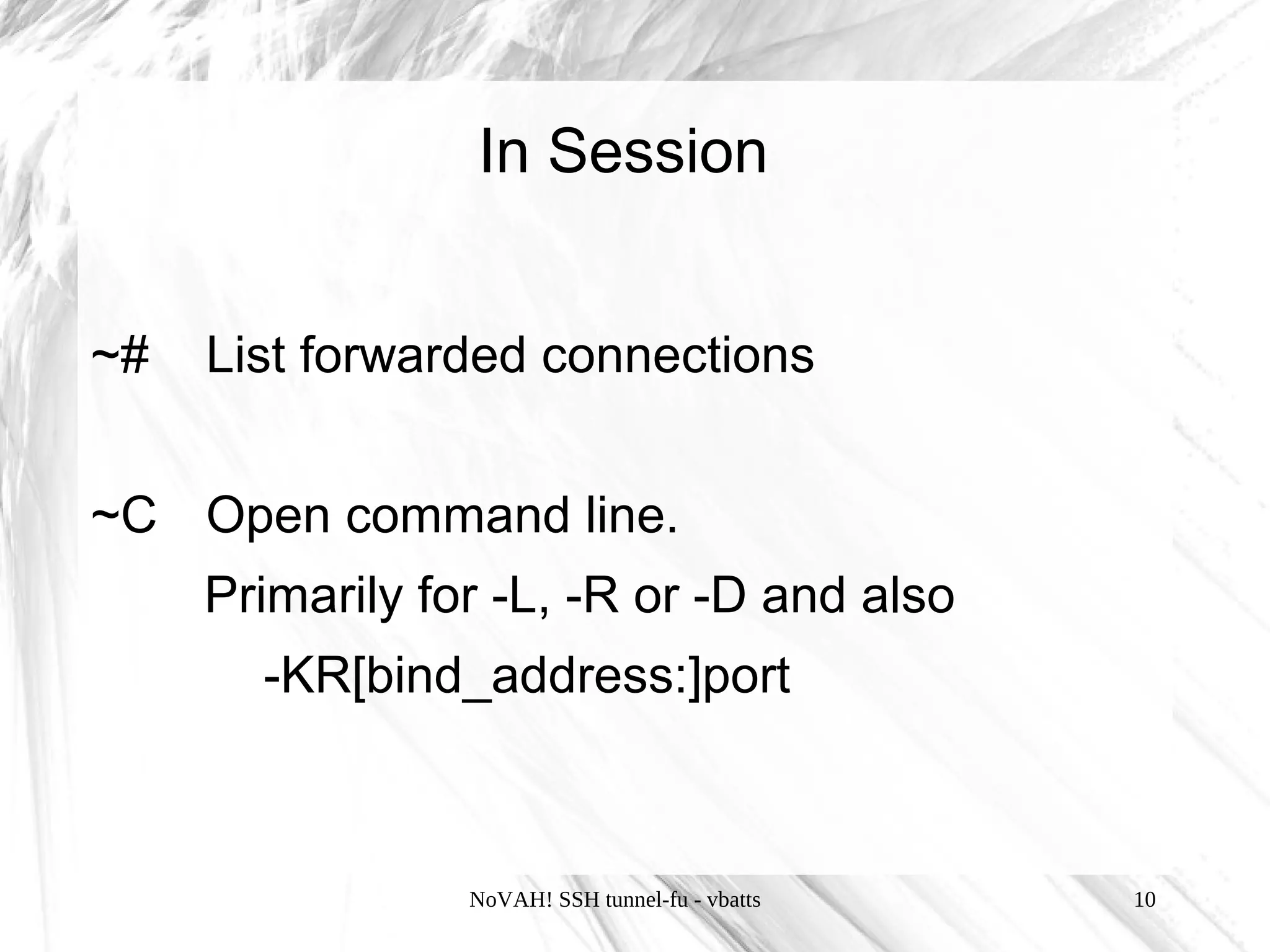 In Session


~#   List forwarded connections


~C Open command line.
     Primarily for -L, -R or -D and also
       -KR[bind_address:]port



                 NoVAH! SSH tunnel-fu - vbatts   10
 