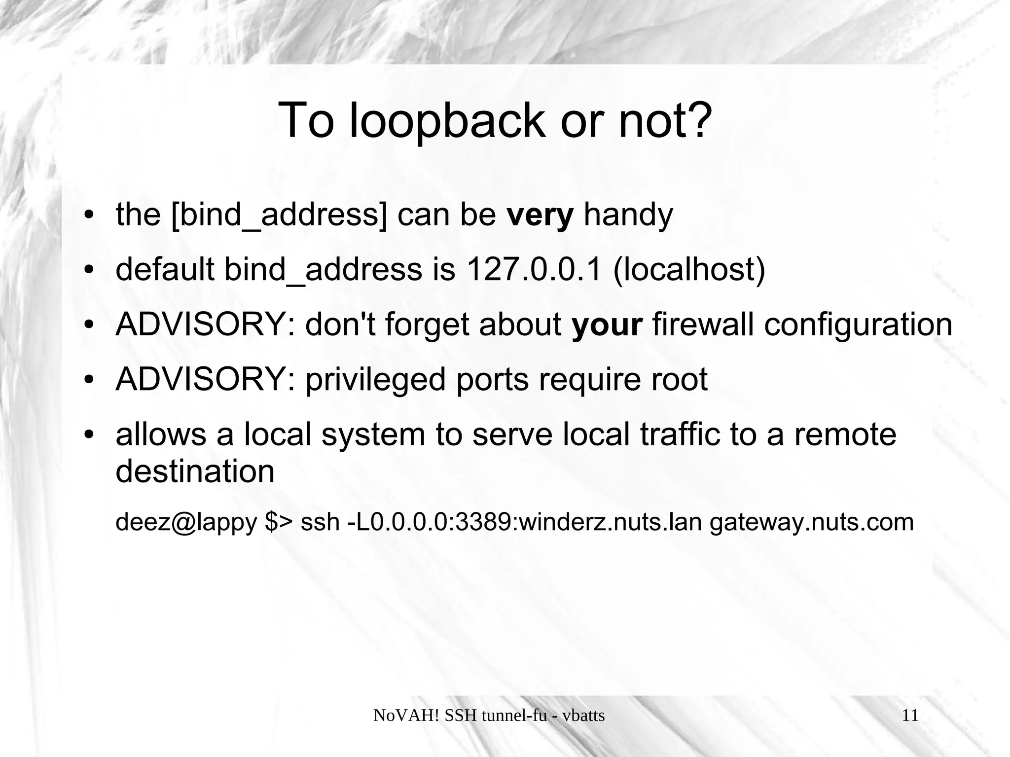 To loopback or not?
●   the [bind_address] can be very handy
●   default bind_address is 127.0.0.1 (localhost)
●   ADVISORY: don't forget about your firewall configuration
●   ADVISORY: privileged ports require root
●   allows a local system to serve local traffic to a remote
    destination
    deez@lappy $> ssh -L0.0.0.0:3389:winderz.nuts.lan gateway.nuts.com




                         NoVAH! SSH tunnel-fu - vbatts              11
 
