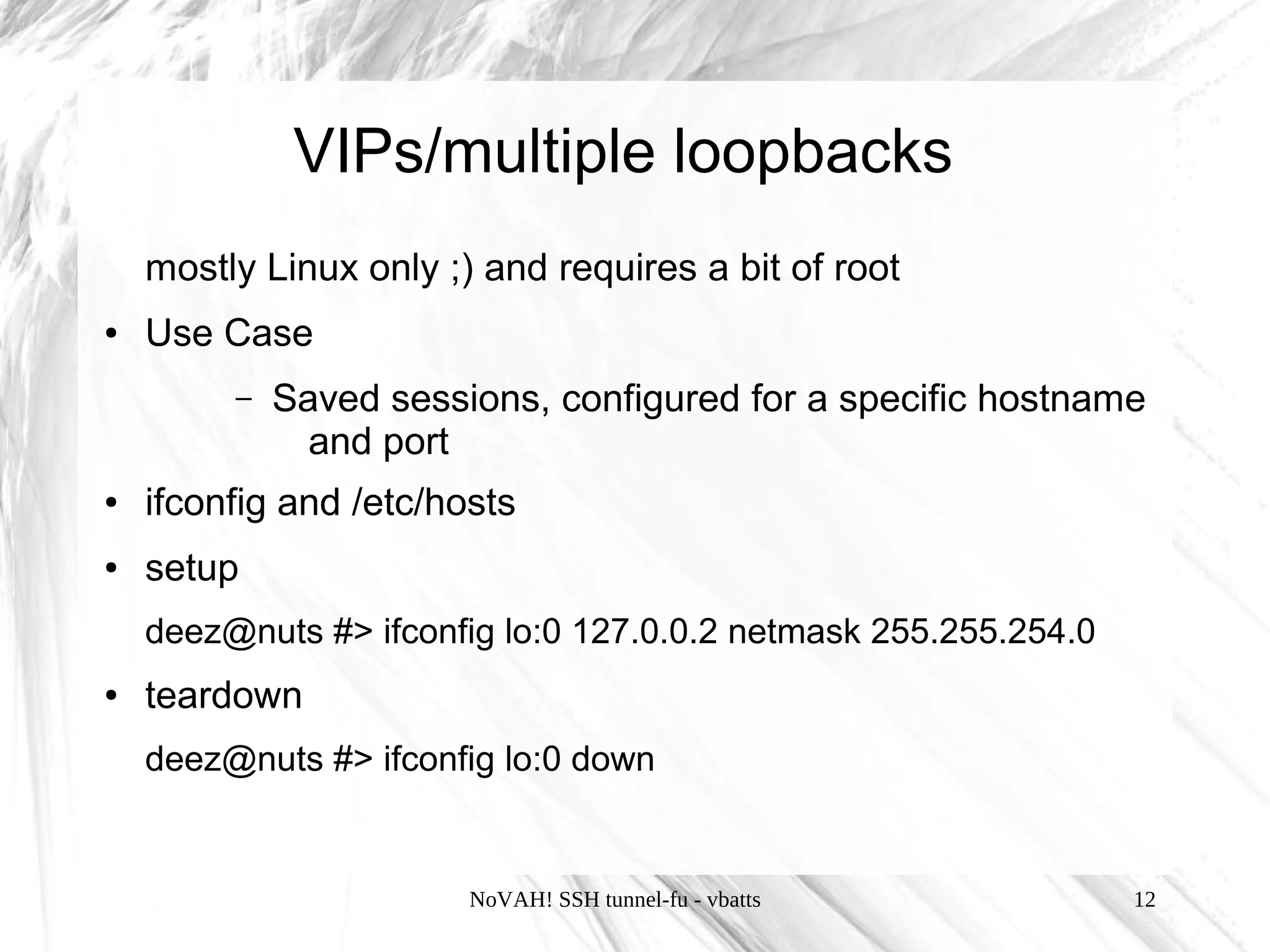 VIPs/multiple loopbacks
    mostly Linux only ;) and requires a bit of root
●   Use Case
         –   Saved sessions, configured for a specific hostname
               and port
●   ifconfig and /etc/hosts
●   setup
    deez@nuts #> ifconfig lo:0 127.0.0.2 netmask 255.255.254.0
●   teardown
    deez@nuts #> ifconfig lo:0 down


                        NoVAH! SSH tunnel-fu - vbatts            12
 