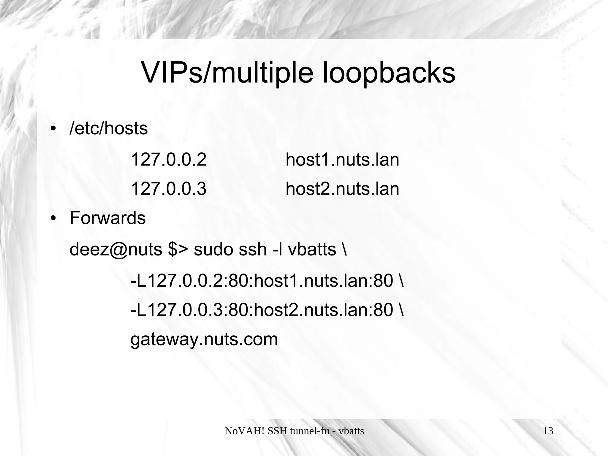 VIPs/multiple loopbacks
●   /etc/hosts
           127.0.0.2               host1.nuts.lan
           127.0.0.3               host2.nuts.lan
●   Forwards
    deez@nuts $> sudo ssh -l vbatts 
           -L127.0.0.2:80:host1.nuts.lan:80 
           -L127.0.0.3:80:host2.nuts.lan:80 
           gateway.nuts.com



                       NoVAH! SSH tunnel-fu - vbatts   13
 
