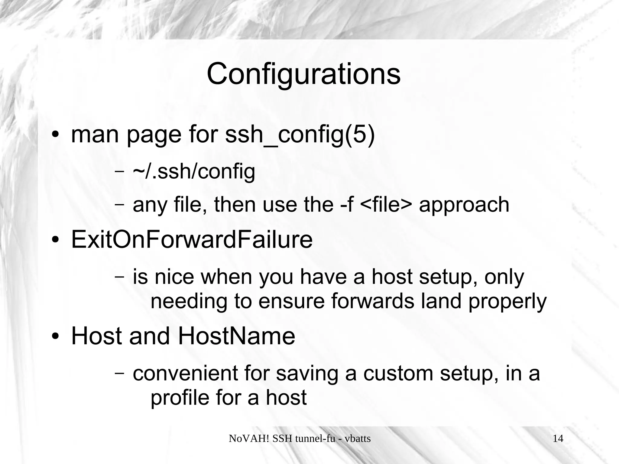 Configurations
●   man page for ssh_config(5)
       –   ~/.ssh/config
       –   any file, then use the -f <file> approach
●   ExitOnForwardFailure
       –   is nice when you have a host setup, only
             needing to ensure forwards land properly
●   Host and HostName
       –   convenient for saving a custom setup, in a
             profile for a host
                     NoVAH! SSH tunnel-fu - vbatts      14
 