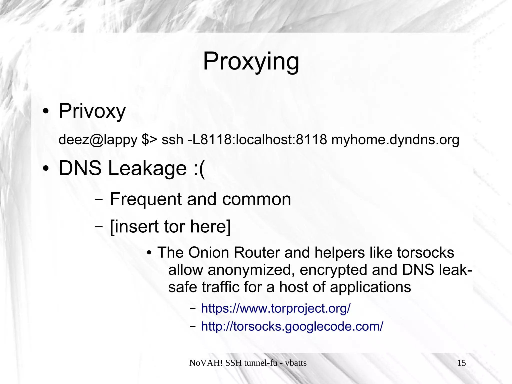 Proxying
●   Privoxy
    deez@lappy $> ssh -L8118:localhost:8118 myhome.dyndns.org
●   DNS Leakage :(
         –   Frequent and common
         –   [insert tor here]
                  ●   The Onion Router and helpers like torsocks
                       allow anonymized, encrypted and DNS leak-
                       safe traffic for a host of applications
                          –   https://www.torproject.org/
                          –   http://torsocks.googlecode.com/

                          NoVAH! SSH tunnel-fu - vbatts         15
 