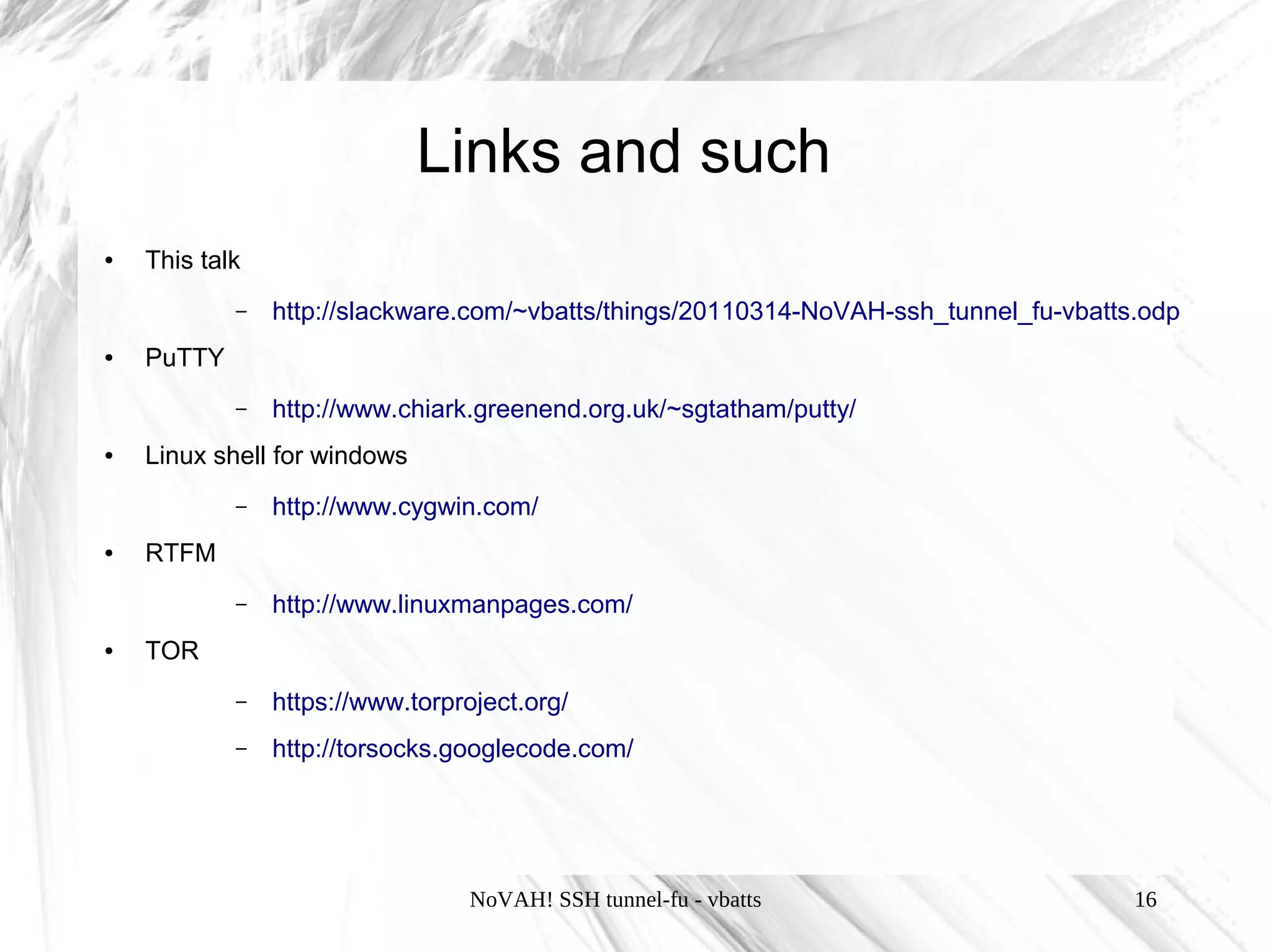 Links and such
●   This talk
            –   http://slackware.com/~vbatts/things/20110314-NoVAH-ssh_tunnel_fu-vbatts.odp
●   PuTTY
            –   http://www.chiark.greenend.org.uk/~sgtatham/putty/
●   Linux shell for windows
            –   http://www.cygwin.com/
●   RTFM
            –   http://www.linuxmanpages.com/
●   TOR
            –   https://www.torproject.org/
            –   http://torsocks.googlecode.com/




                                  NoVAH! SSH tunnel-fu - vbatts                        16
 