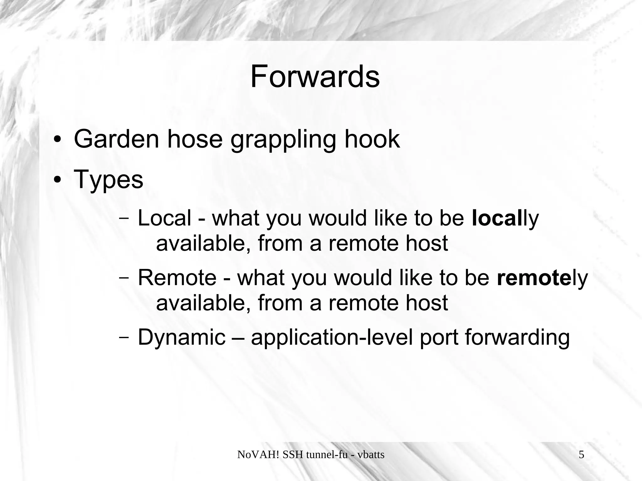 Forwards
●   Garden hose grappling hook
●   Types
       –   Local - what you would like to be locally
            available, from a remote host
       –   Remote - what you would like to be remotely
            available, from a remote host
       –   Dynamic – application-level port forwarding




                     NoVAH! SSH tunnel-fu - vbatts       5
 