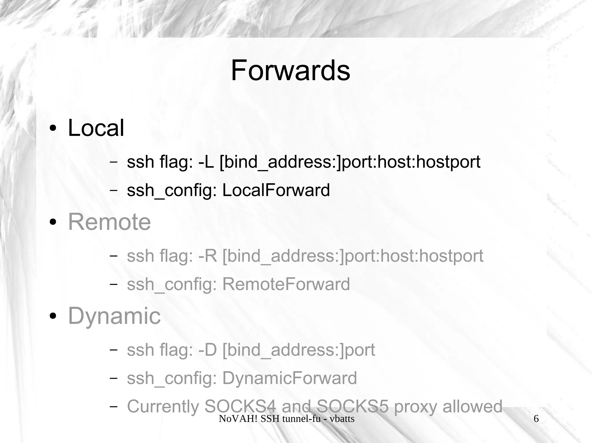 Forwards
●   Local
       –    ssh flag: -L [bind_address:]port:host:hostport
       –    ssh_config: LocalForward
●   Remote
       –    ssh flag: -R [bind_address:]port:host:hostport
       –    ssh_config: RemoteForward
●   Dynamic
       –    ssh flag: -D [bind_address:]port
       –    ssh_config: DynamicForward
       –    Currently SOCKS4 and SOCKS5 proxy allowed
                       NoVAH! SSH tunnel-fu - vbatts         6
 
