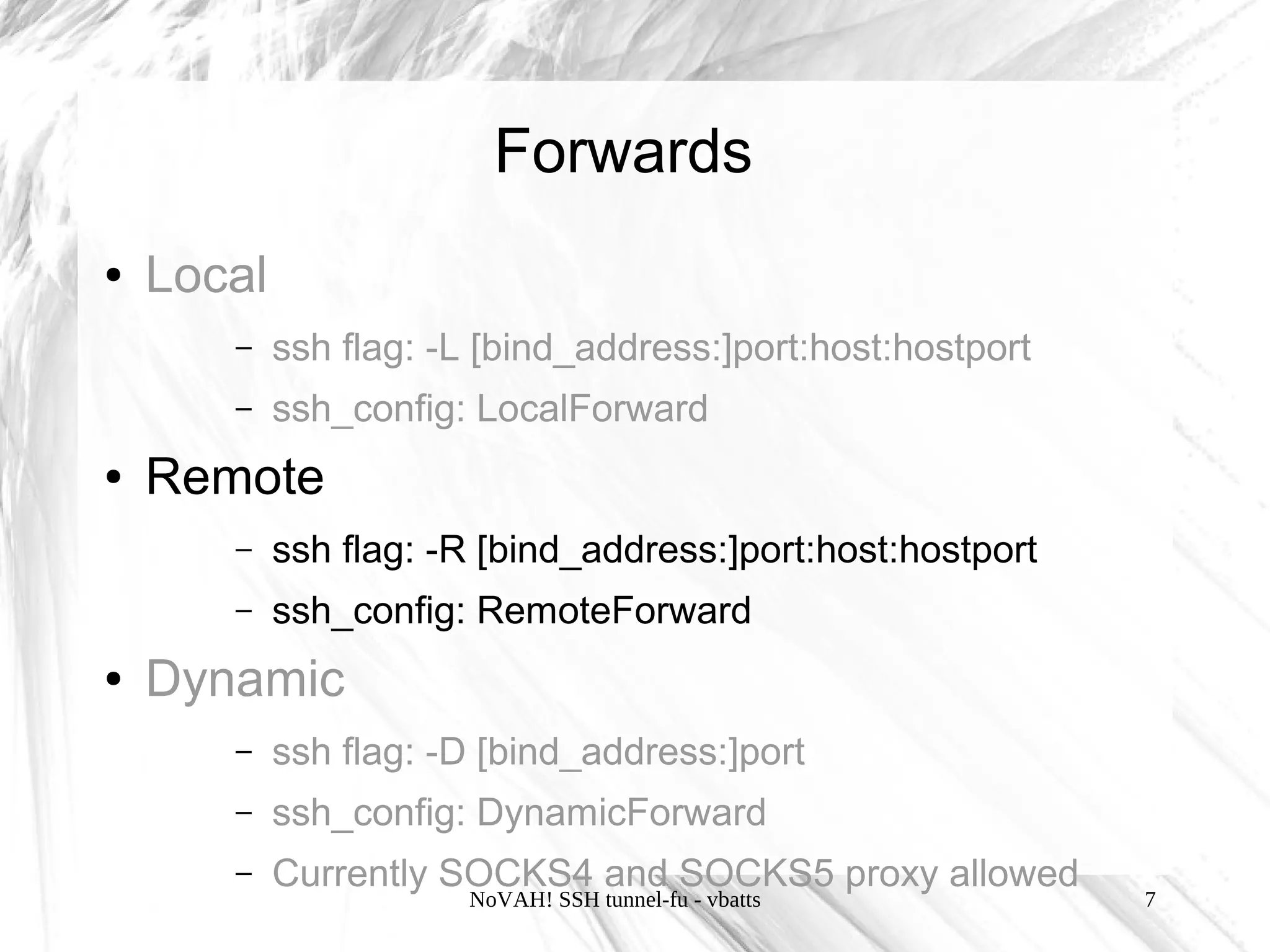 Forwards
●   Local
       –    ssh flag: -L [bind_address:]port:host:hostport
       –    ssh_config: LocalForward
●   Remote
       –    ssh flag: -R [bind_address:]port:host:hostport
       –    ssh_config: RemoteForward
●   Dynamic
       –    ssh flag: -D [bind_address:]port
       –    ssh_config: DynamicForward
       –    Currently SOCKS4 and SOCKS5 proxy allowed
                       NoVAH! SSH tunnel-fu - vbatts         7
 
