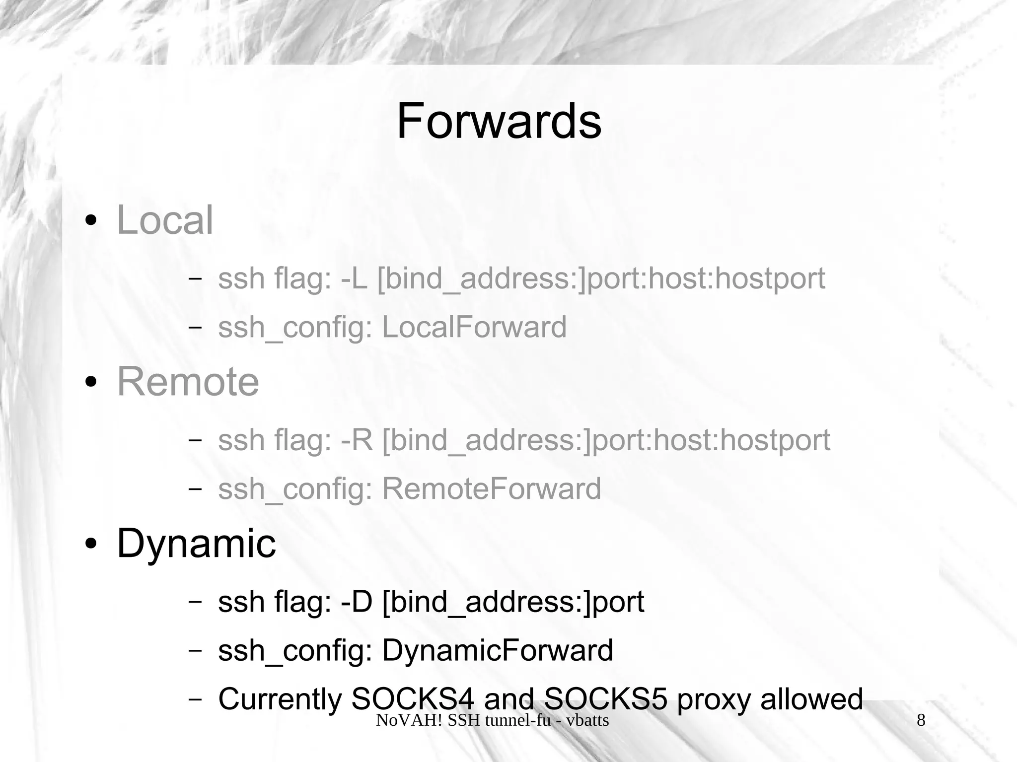 Forwards
●   Local
       –    ssh flag: -L [bind_address:]port:host:hostport
       –    ssh_config: LocalForward
●   Remote
       –    ssh flag: -R [bind_address:]port:host:hostport
       –    ssh_config: RemoteForward
●   Dynamic
       –    ssh flag: -D [bind_address:]port
       –    ssh_config: DynamicForward
       –    Currently SOCKS4 and SOCKS5 proxy allowed
                       NoVAH! SSH tunnel-fu - vbatts         8
 