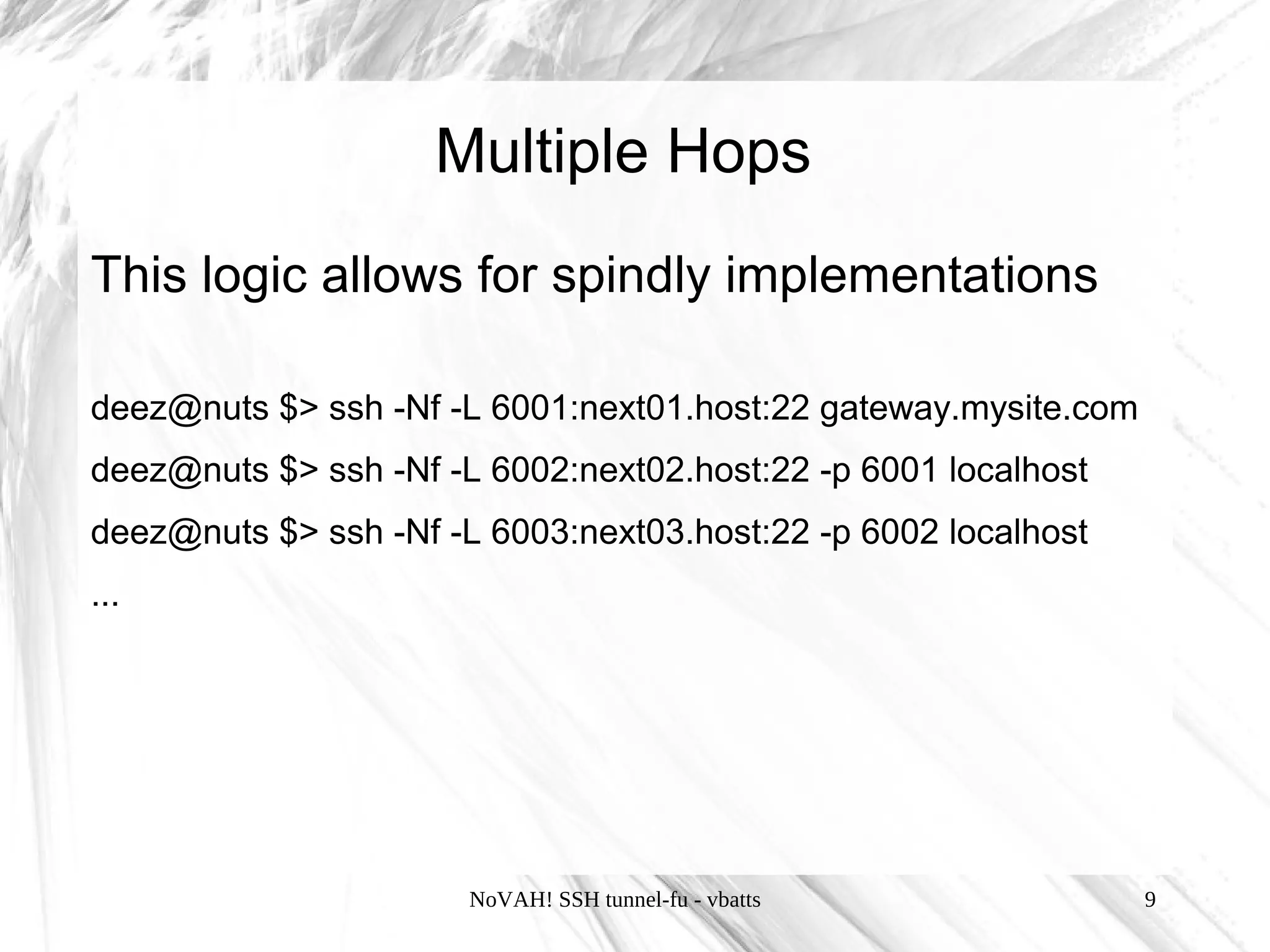 Multiple Hops
This logic allows for spindly implementations

deez@nuts $> ssh -Nf -L 6001:next01.host:22 gateway.mysite.com
deez@nuts $> ssh -Nf -L 6002:next02.host:22 -p 6001 localhost
deez@nuts $> ssh -Nf -L 6003:next03.host:22 -p 6002 localhost
...




                       NoVAH! SSH tunnel-fu - vbatts             9
 