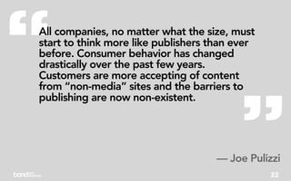 “
All companies, no matter what the size, must
start to think more like publishers than ever
before. Consumer behavior has changed
drastically over the past few years.
Customers are more accepting of content




                                         ”
from “non-media” sites and the barriers to
publishing are now non-existent.




                                     — Joe Pulizzi
                                                22
 
