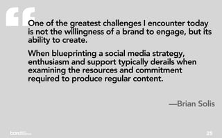 “
One of the greatest challenges I encounter today
is not the willingness of a brand to engage, but its
ability to create.
When blueprinting a social media strategy,
enthusiasm and support typically derails when
examining the resources and commitment
required to produce regular content.


                                       —Brian Solis


                                                  25
 