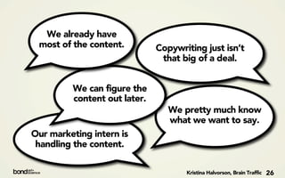 We already have
 most of the content.         Copywriting just isn’t
                               that big of a deal.


         We can figure the
         content out later.
                                 We pretty much know
                                 what we want to say.
Our marketing intern is
 handling the content.

                                     Kristina Halvorson, Brain Traffic   26
 