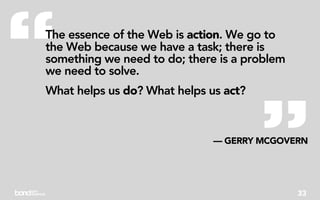 “
The essence of the Web is action. We go to
the Web because we have a task; there is
something we need to do; there is a problem
we need to solve.




                                       ”
What helps us do? What helps us act?



                              — GERRY MCGOVERN




                                              33
 