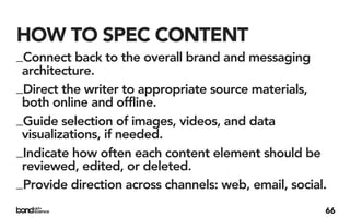 HOW TO SPEC CONTENT
_Connect back to the overall brand and messaging
 architecture.
_Direct the writer to appropriate source materials,
 both online and offline.
_Guide selection of images, videos, and data
 visualizations, if needed.
_Indicate how often each content element should be
 reviewed, edited, or deleted.
_Provide direction across channels: web, email, social.
                                                      66
 