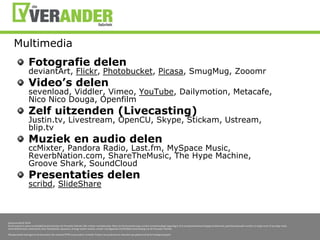 MultimediaFotografiedelendeviantArt, Flickr, Photobucket, Picasa, SmugMug, ZooomrVideo’s delensevenload, Viddler, Vimeo, YouTube, Dailymotion, Metacafe, NicoNicoDouga, OpenfilmZelfuitzenden (Livecasting)Justin.tv, Livestream, OpenCU, Skype, Stickam, Ustream, blip.tvMuziek en audio delenccMixter, Pandora Radio, Last.fm, MySpace Music, ReverbNation.com, ShareTheMusic, The Hype Machine, Groove Shark, SoundCloudPresentatiesdelenscribd, SlideShare