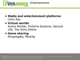 EntertainmentMedia and entertainment platformsCisco EosVirtual worldsActive Worlds, Forterra Systems, Second Life, The Sims OnlineGame sharingKongregate, Miniclip