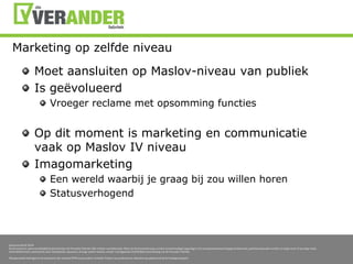 Marketing op zelfdeniveauMoet aansluiten op Maslov-niveau van publiekIs geëvolueerdVroeger reclame met opsomming functiesOp dit moment is marketing en communicatie vaak op Maslov IV niveauImagomarketingEen wereld waarbij je graag bij zou willen horenStatusverhogend 