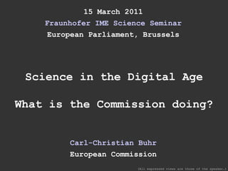 15 March 2011 Fraunhofer IME Science Seminar European Parliament, Brussels Science in the Digital Age What is the Commission doing? Carl-Christian Buhr European Commission (All expressed views are those of the speaker.) 
