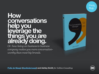 How
                       conversations
                       help you
                       leverage the
                       things you are
                       already doing.
                       Or: how being an business to business
                       company makes you more conversation-
                       worthy than most big brands.
© InSites Consulting




                       Polle de Maagt (@polledemaagt) and Ashley Smith for InSites Consulting

                                                                                                Conversation readiness   1
 