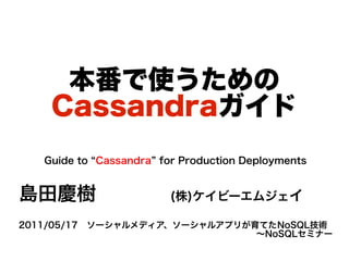 本番で使うための
    Cassandraガイド
   Guide to “Cassandra” for Production Deployments


島田慶樹                     (株)ケイビーエムジェイ

2011/05/17　ソーシャルメディア、ソーシャルアプリが育てたNoSQL技術
                               ～NoSQLセミナー
 
