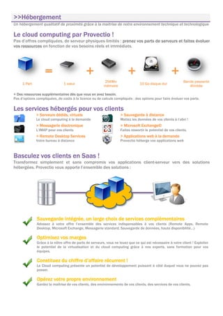 >>Hébergement
>>Hébergement
Un hébergement qualitatif de proximité grâce à la maitrise de notre environnement technique et technologique

Le cloud computing par Provectio !
Pas d’offres compliquées, de serveur physiques limités : prenez vos parts de serveurs et faites évoluer
vos ressources en fonction de vos besoins réels et immédiats.




                   =                         +                           +                            +
                                                         256Mo                                                Band
                                                                                                              Bande passante
     1 Part                    1 cœur                                            10 Go disque dur
                                                         mémoire                                                 illimitée

+ Des ressources supplémentaires dès que vous en avez besoin.
Pas d’options compliquées, de coûts à la licence ou de calculs compliqués : des options pour faire évoluer vos parts.

Les
Les services hébergés pour vos clients
                               clients
              > Serveurs dédiés, virtuels                           > Sauvegarde à distance
              Le cloud computing à la demande                       Mettez les données de vos clients à l’abri !
              > Messagerie électronique                             > Microsoft Exchange©
              L’IMAP pour vos clients                               Faites ressortir le potentiel de vos clients.
              > Remote Desktop Services                             > Applications web à la demande
              Votre bureau à distance                               Provectio héberge vos applications web



Basculez vos clients en Saas !
Transformez simplement et sans compromis vos applications client-serveur vers des solutions
hébergées. Provectio vous apporte l’ensemble des solutions :




                         intégrée,
              Sauvegarde intégrée, un large choix de services complémentaires
              Adossez à votre offre l’ensemble des services indispensables à vos clients (Remote Apps, Remote
              Desktop, Microsoft Exchange, Messagerie standard, Sauvegarde de données, haute disponibilité…)

              Optimisez vos marges
              Grâce à la nôtre offre de parts de serveurs, vous ne louez que ce qui est nécessaire à votre client ! Exploiter
              le potentiel de la virtualisation et du cloud computing grâce à nos experts, sans formation pour vos
              équipes.

              Constituez du chiffre d’affaire récurrent !
              Le Cloud computing présente un potentiel de développement puissant à côté duquel vous ne pouvez pas
              passer.

              Opérez votre propre environnement
              Gardez la maîtrise de vos clients, des environnements de vos clients, des services de vos clients.
 
