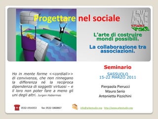 Progettare nel sociale
                                                   L’arte di costruire
                                                    mondi possibili.
                                               La collaborazione tra
                                                   associazioni.


                                                            Seminario
Ho in mente forme <<cordiali>>                              SASSUOLO
di convivenza, che non rinnegano                        15-22 MARZO 2011
la differenza né la reciproca
dipendenza di soggetti virtuosi – e                     Pierpaola Pierucci
il loro non poter fare a meno gli                          Mauro Serio
uni degli altri. Jurgen Habermas                       Antonietta Pizzichini

     0532-1914353   fax: 0532-1860867   info@arkestudio.org http://www.arkestudio.org
 