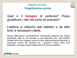 Progettare nel sociale

                    Progettazione sociale

Qual è il bisogno di partenza? Posso
giustificare i dati che porto ad esempio?

Laddove si utilizzino dati statistici o da altre
fonti, è necessario citarle.
Alcune affermazioni universalmente riconosciute possono non essere
giustificate, altre no. Ad esempio, si può affermare che <<gli incidenti
stradali sono fra le maggiori cause di morte nella popolazione generale, e
assumono ancora più rilevanza fra i giovani>> senza citare fonti
particolari, in quanto oramai l’argomento è di dominio pubblico.




                                                                             13
 