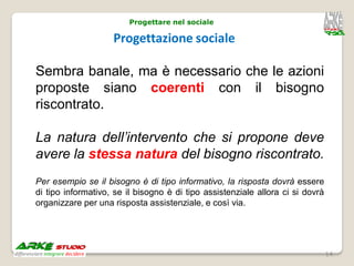 Progettare nel sociale

                    Progettazione sociale

Sembra banale, ma è necessario che le azioni
proposte siano coerenti con il bisogno
riscontrato.

La natura dell’intervento che si propone deve
avere la stessa natura del bisogno riscontrato.
Per esempio se il bisogno è di tipo informativo, la risposta dovrà essere
di tipo informativo, se il bisogno è di tipo assistenziale allora ci si dovrà
organizzare per una risposta assistenziale, e così via.




                                                                                14
 