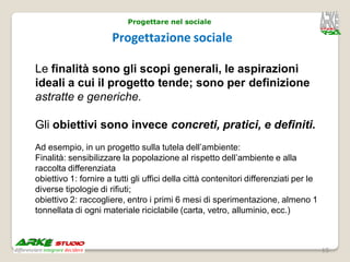 Progettare nel sociale

                      Progettazione sociale

Le finalità sono gli scopi generali, le aspirazioni
ideali a cui il progetto tende; sono per definizione
astratte e generiche.

Gli obiettivi sono invece concreti, pratici, e definiti.
Ad esempio, in un progetto sulla tutela dell’ambiente:
Finalità: sensibilizzare la popolazione al rispetto dell’ambiente e alla
raccolta differenziata
obiettivo 1: fornire a tutti gli uffici della città contenitori differenziati per le
diverse tipologie di rifiuti;
obiettivo 2: raccogliere, entro i primi 6 mesi di sperimentazione, almeno 1
tonnellata di ogni materiale riciclabile (carta, vetro, alluminio, ecc.)



                                                                                       15
 