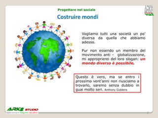 Progettare nel sociale

Costruire mondi

              Vogliamo tutti una società un po’
              diversa da quella che abbiamo
              adesso.

              Pur non essendo un membro del
              movimento anti - globalizzazione,
              mi approprierei del loro slogan: un
              mondo diverso è possibile.


          Questo è vero, ma se entro i
          prossimo vent’anni non riusciamo a
          trovarlo, saremo senza dubbio in
          guai molto seri. Anthony Giddens




                                                    2
 