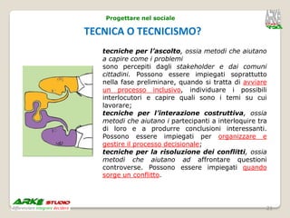 Progettare nel sociale

TECNICA O TECNICISMO?
   tecniche per l’ascolto, ossia metodi che aiutano
   a capire come i problemi
   sono percepiti dagli stakeholder e dai comuni
   cittadini. Possono essere impiegati soprattutto
   nella fase preliminare, quando si tratta di avviare
   un processo inclusivo, individuare i possibili
   interlocutori e capire quali sono i temi su cui
   lavorare;
   tecniche per l’interazione costruttiva, ossia
   metodi che aiutano i partecipanti a interloquire tra
   di loro e a produrre conclusioni interessanti.
   Possono essere impiegati per organizzare e
   gestire il processo decisionale;
   tecniche per la risoluzione dei conflitti, ossia
   metodi che aiutano ad affrontare questioni
   controverse. Possono essere impiegati quando
   sorge un conflitto.




                                                      21
 