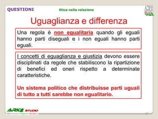 QUESTIONI            Etica nella relazione



        Uguaglianza e differenza
   Una regola è non egualitaria quando gli eguali
   hanno parti diseguali e i non eguali hanno parti
   eguali.

   I concetti di eguaglianza e giustizia devono essere
   disciplinati da regole che stabiliscono la ripartizione
   di benefici ed oneri rispetto a determinate
   caratteristiche.

   Un sistema politico che distribuisse parti uguali
   di tutto a tutti sarebbe non egualitario.


                                                             27
 