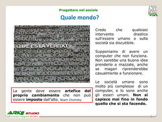 Progettare nel sociale

                       Quale mondo?
                                          Credo       che       qualsiasi
                                          intervento             drastico
                                          sull’essere umano o sulla
                                          società sia discutibile.

                                          Supponiamo di avere un
                                          computer che non funziona.
                                          Non sarebbe una buona idea
                                          prenderlo a mazzate, anche
                                          se magari riprenderebbe
                                          casualmente a funzionare.

                                          Le società umane sono
                                          molto più complesse di un
La gente deve essere artefice del         computer, e lo sono anche
proprio cambiamento che non può           gli esseri umani. Non si
essere imposto dall’alto. Noam Chomsky    capisce mai fino in fondo
                                          quello che si sta facendo.


                                                                            3
 