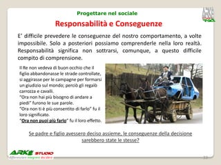 Progettare nel sociale

                   Responsabilità e Conseguenze
E’ difficile prevedere le conseguenze del nostro comportamento, a volte
impossibile. Solo a posteriori possiamo comprenderle nella loro realtà.
Responsabilità significa non sottrarsi, comunque, a questo difficile
compito di comprensione.
Il Re non vedeva di buon occhio che il
figlio abbandonasse le strade controllate,
si aggirasse per le campagne per formarsi
un giudizio sul mondo; perciò gli regalò
carrozza e cavalli.
“Ora non hai più bisogno di andare a
piedi” furono le sue parole.
“Ora non ti è più consentito di farlo” fu il
loro significato.
“Ora non puoi più farlo” fu il loro effetto.

     Se padre e figlio avessero deciso assieme, le conseguenze della decisione
                              sarebbero state le stesse?


                                                                                 33
 