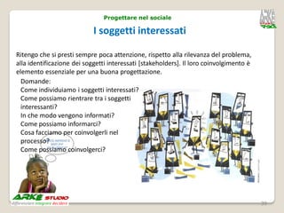 Progettare nel sociale

                            I soggetti interessati

Ritengo che si presti sempre poca attenzione, rispetto alla rilevanza del problema,
alla identificazione dei soggetti interessati [stakeholders]. Il loro coinvolgimento è
elemento essenziale per una buona progettazione.
  Domande:
  Come individuiamo i soggetti interessati?
  Come possiamo rientrare tra i soggetti
  interessanti?
  In che modo vengono informati?
  Come possiamo informarci?
  Cosa facciamo per coinvolgerli nel
  processo?
  Come possiamo coinvolgerci?




                                                                                         39
 