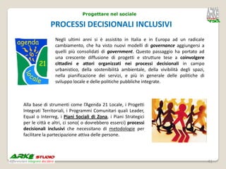 Progettare nel sociale

             PROCESSI DECISIONALI INCLUSIVI
                Negli ultimi anni si è assistito in Italia e in Europa ad un radicale
                cambiamento, che ha visto nuovi modelli di governance aggiungersi a
                quelli più consolidati di government. Questo passaggio ha portato ad
                una crescente diffusione di progetti e strutture tese a coinvolgere
                cittadini e attori organizzati nei processi decisionali in campo
                urbanistico, della sostenibilità ambientale, della vivibilità degli spazi,
                nella pianificazione dei servizi, e più in generale delle politiche di
                sviluppo locale e delle politiche pubbliche integrate.



Alla base di strumenti come l’Agenda 21 Locale, i Progetti
Integrati Territoriali, i Programmi Comunitari quali Leader,
Equal o Interreg, i Piani Sociali di Zona, i Piani Strategici
per le città e altri, ci sono( o dovrebbero esserci) processi
decisionali inclusivi che necessitano di metodologie per
facilitare la partecipazione attiva delle persone.




                                                                                             41
 