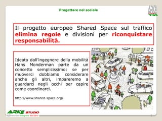 Progettare nel sociale




Il progetto europeo Shared Space sul traffico
elimina regole e divisioni per riconquistare
responsabilità.


Ideato dall’ingegnere della mobilità
Hans Monderman parte da un
concetto semplicissimo: se per
muoverci dobbiamo considerare
anche gli altri, impareremo a
guardarci negli occhi per capire
come coordinarci.

http://www.shared-space.org/




                                                  5
 