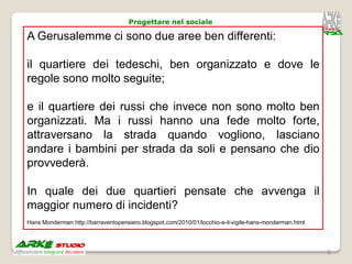 Progettare nel sociale

A Gerusalemme ci sono due aree ben differenti:

il quartiere dei tedeschi, ben organizzato e dove le
regole sono molto seguite;

e il quartiere dei russi che invece non sono molto ben
organizzati. Ma i russi hanno una fede molto forte,
attraversano la strada quando vogliono, lasciano
andare i bambini per strada da soli e pensano che dio
provvederà.

In quale dei due quartieri pensate che avvenga il
maggior numero di incidenti?
Hans Monderman http://barraventopensiero.blogspot.com/2010/01/locchio-e-il-vigile-hans-monderman.html




                                                                                                        6
 